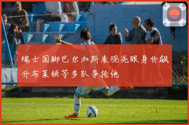 瑞士国脚巴尔加斯表现亮眼身价飙升布莱顿等多队争抢他