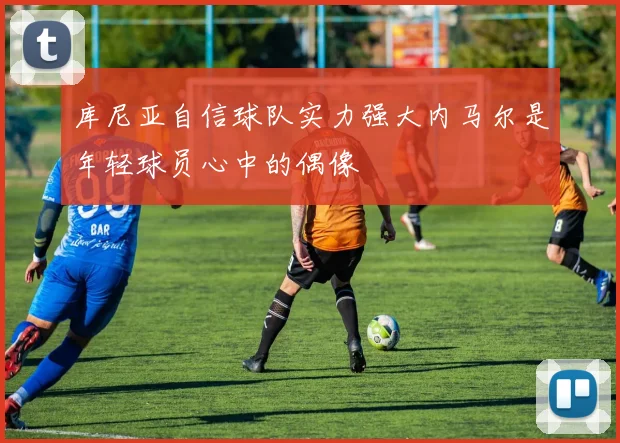 库尼亚自信球队实力强大内马尔是年轻球员心中的偶像