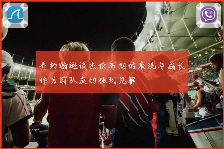 乔约翰逊谈杰伦布朗的表现与成长作为前队友的独到见解
