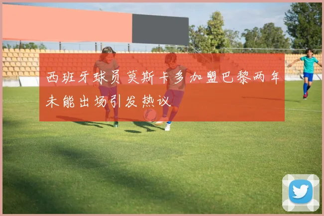 西班牙球员莫斯卡多加盟巴黎两年未能出场引发热议