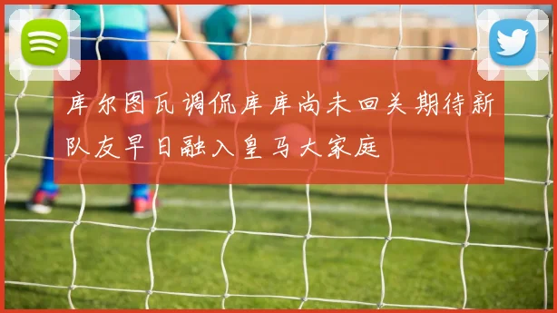 库尔图瓦调侃库库尚未回关期待新队友早日融入皇马大家庭