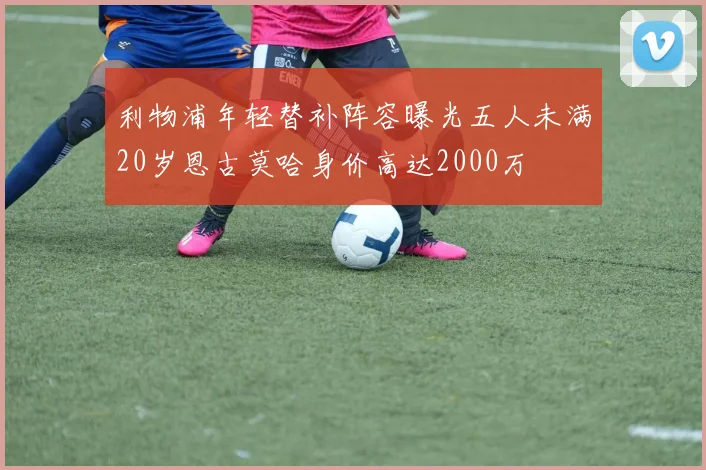利物浦年轻替补阵容曝光五人未满20岁恩古莫哈身价高达2000万