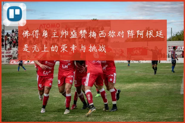 佛得角主帅盛赞梅西称对阵阿根廷是无上的荣幸与挑战