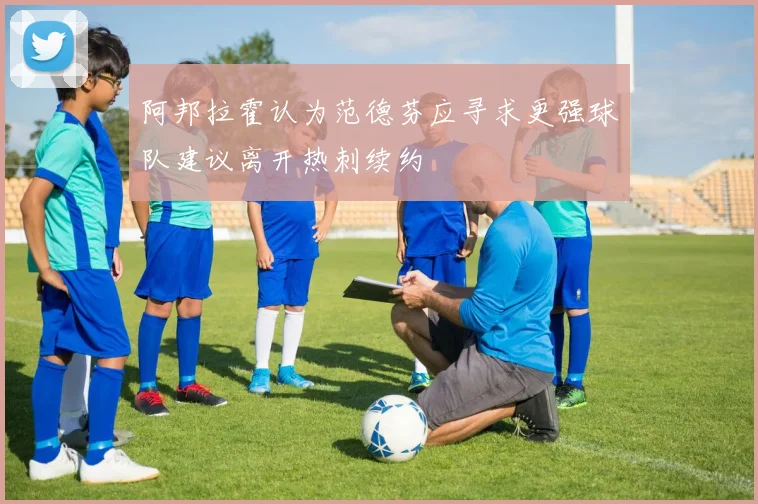 阿邦拉霍认为范德芬应寻求更强球队建议离开热刺续约