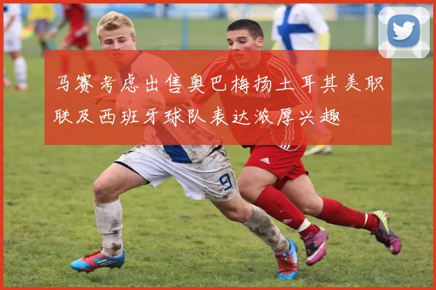 马赛考虑出售奥巴梅扬土耳其美职联及西班牙球队表达浓厚兴趣