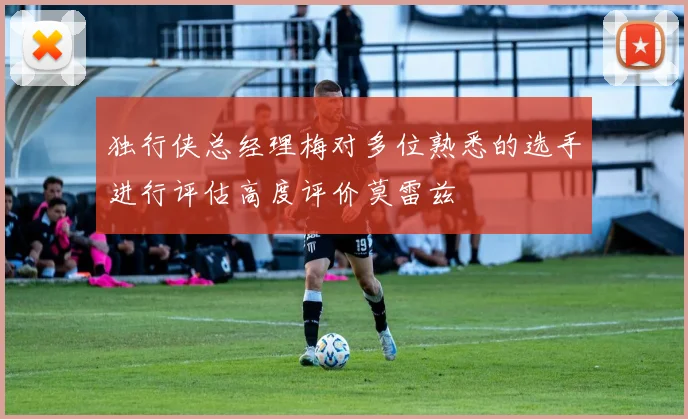 独行侠总经理梅对多位熟悉的选手进行评估高度评价莫雷兹