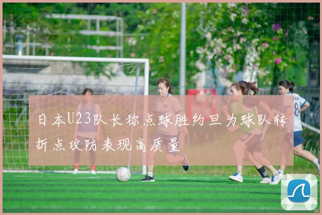 日本U23队长称点球胜约旦为球队转折点攻防表现高质量