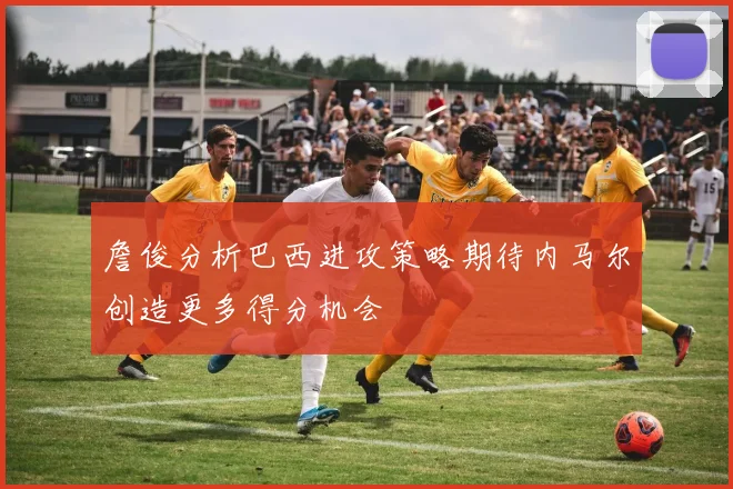 詹俊分析巴西进攻策略期待内马尔创造更多得分机会