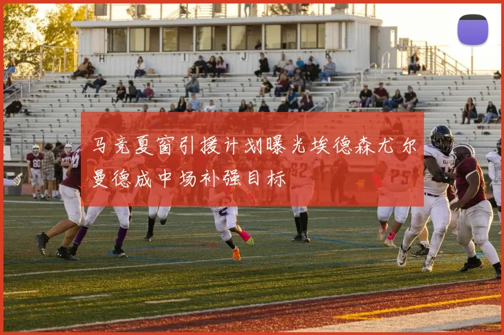 马竞夏窗引援计划曝光埃德森尤尔曼德成中场补强目标