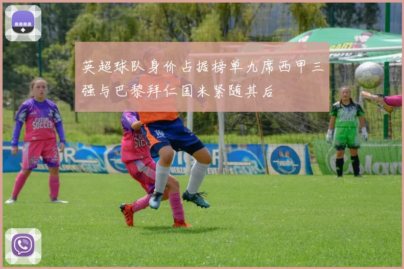 英超球队身价占据榜单九席西甲三强与巴黎拜仁国米紧随其后
