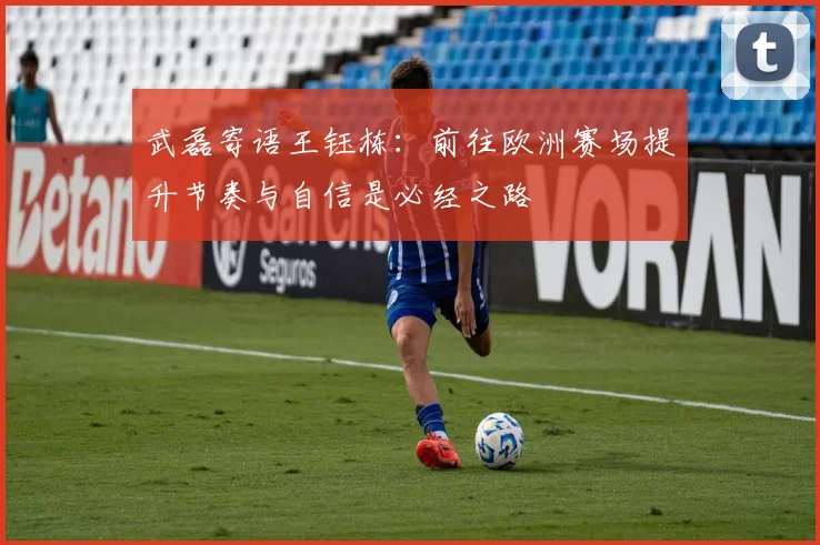 武磊寄语王钰栋：前往欧洲赛场提升节奏与自信是必经之路