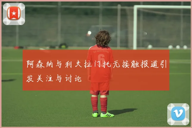阿森纳与利夫拉门托无接触报道引发关注与讨论