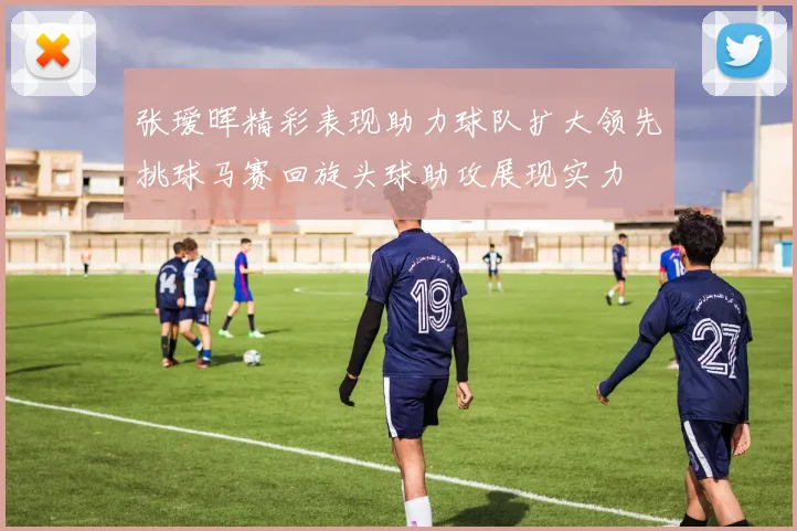 张瑷晖精彩表现助力球队扩大领先挑球马赛回旋头球助攻展现实力