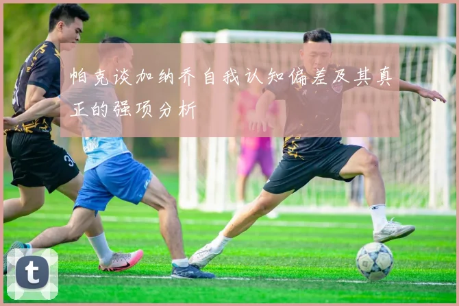 帕克谈加纳乔自我认知偏差及其真正的强项分析