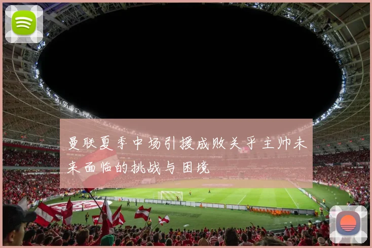 曼联夏季中场引援成败关乎主帅未来面临的挑战与困境