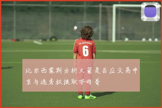 比尔西蒙斯分析火箭是否应交易申京与选秀权换取字母哥