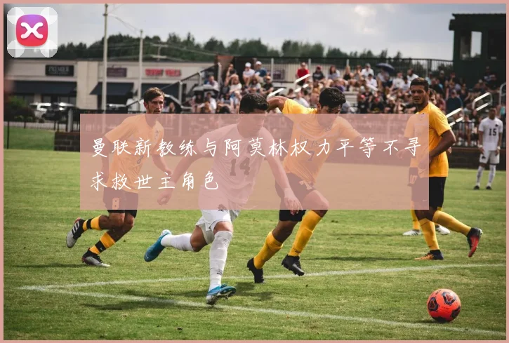 曼联新教练与阿莫林权力平等不寻求救世主角色
