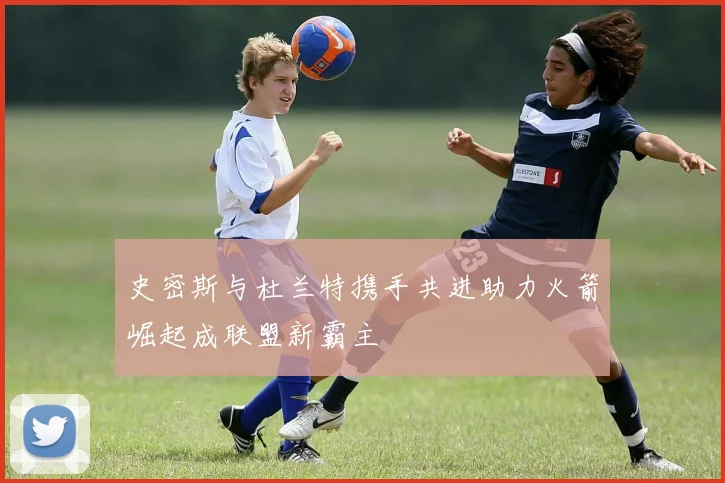 史密斯与杜兰特携手共进助力火箭崛起成联盟新霸主