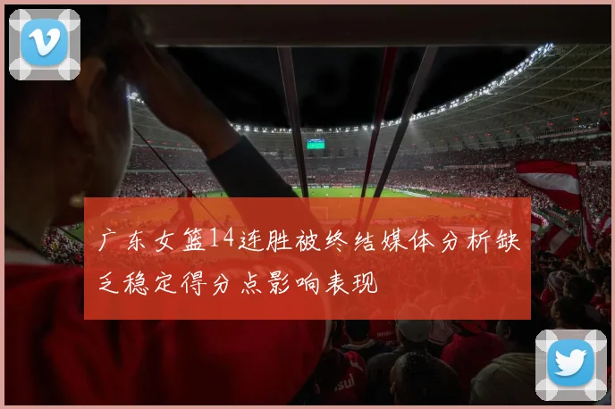 广东女篮14连胜被终结媒体分析缺乏稳定得分点影响表现