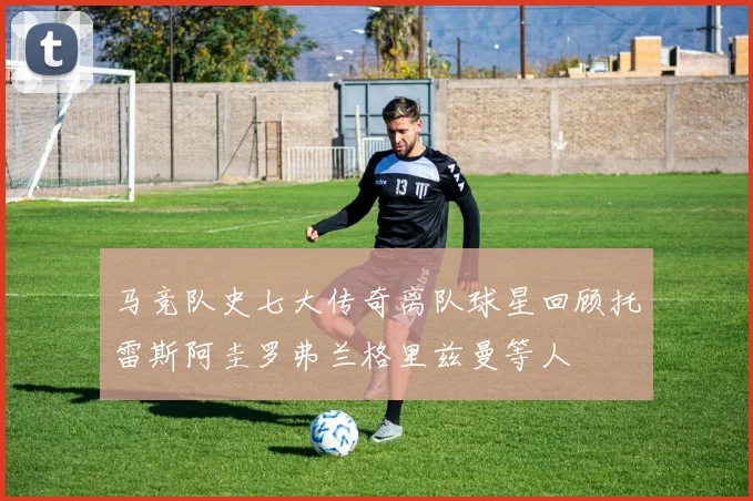 马竞队史七大传奇离队球星回顾托雷斯阿圭罗弗兰格里兹曼等人