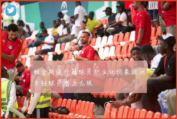 帕金斯谈外籍球员职业化现象欧洲年轻球员潜力无限