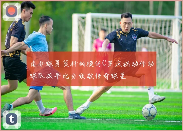 南非球员莫科纳模仿C罗庆祝动作助球队扳平比分致敬传奇球星