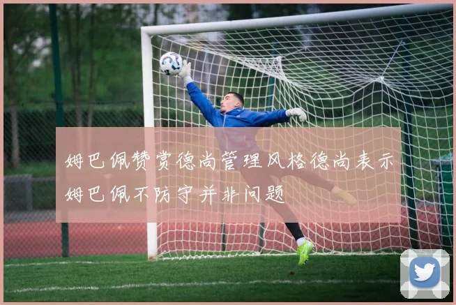 姆巴佩赞赏德尚管理风格德尚表示姆巴佩不防守并非问题