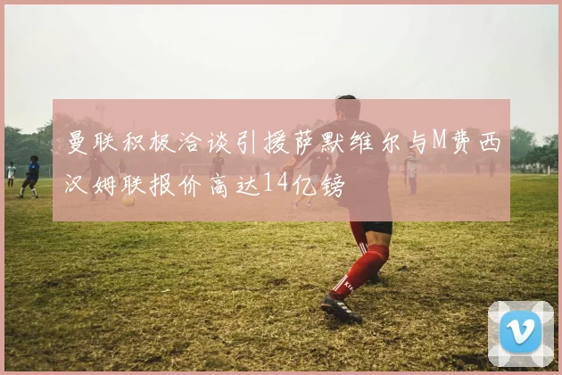 曼联积极洽谈引援萨默维尔与M费西汉姆联报价高达14亿镑