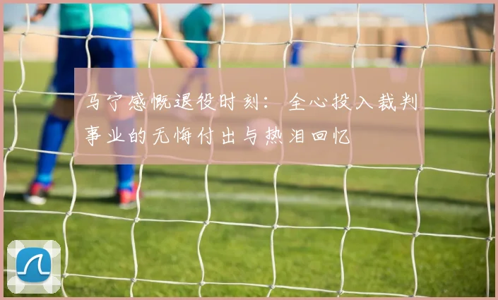 马宁感慨退役时刻：全心投入裁判事业的无悔付出与热泪回忆