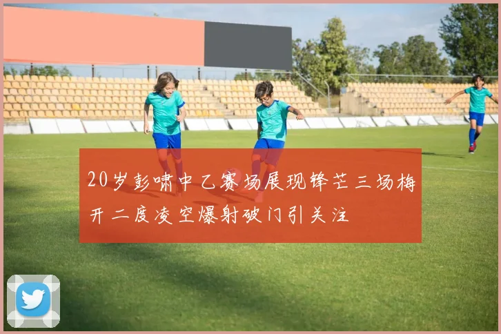 20岁彭啸中乙赛场展现锋芒三场梅开二度凌空爆射破门引关注