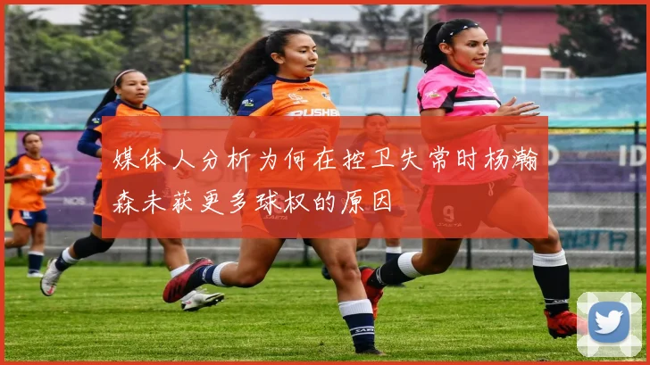 媒体人分析为何在控卫失常时杨瀚森未获更多球权的原因